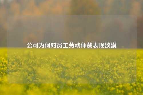 公司为何对员工劳动仲裁表现淡漠