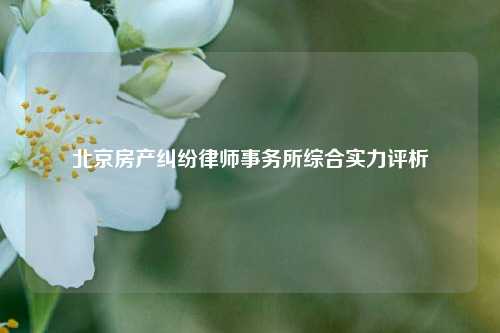 北京房产纠纷律师事务所综合实力评析