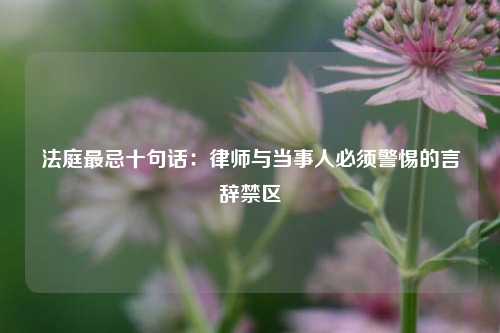 法庭最忌十句话：律师与当事人必须警惕的言辞禁区
