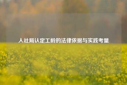 人社局认定工龄的法律依据与实践考量