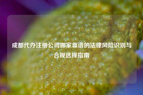 成都代办注册公司哪家靠谱的法律风险识别与合规选择指南