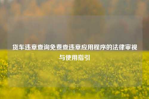 货车违章查询免费查违章应用程序的法律审视与使用指引