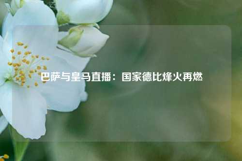 巴萨与皇马直播：国家德比烽火再燃